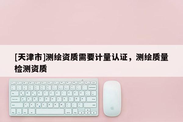 [天津市]测绘资质需要计量认证，测绘质量检测资质