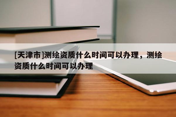 [天津市]测绘资质什么时间可以办理，测绘资质什么时间可以办理