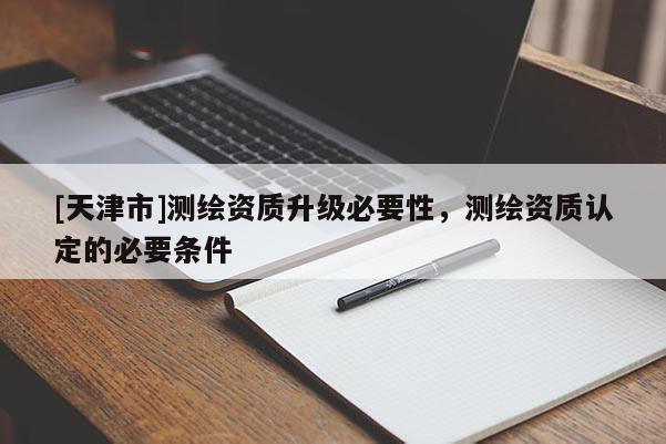 [天津市]测绘资质升级必要性，测绘资质认定的必要条件