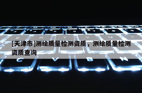 [天津市]测绘质量检测资质，测绘质量检测资质查询