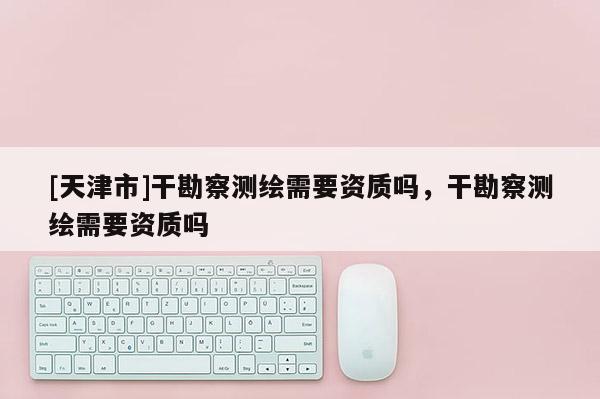 [天津市]干勘察测绘需要资质吗，干勘察测绘需要资质吗