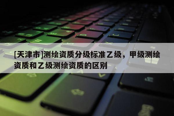 [天津市]测绘资质分级标准乙级，甲级测绘资质和乙级测绘资质的区别