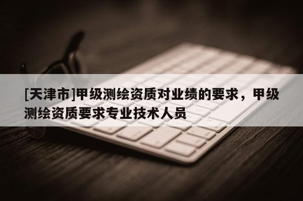 [天津市]甲级测绘资质对业绩的要求，甲级测绘资质要求专业技术人员