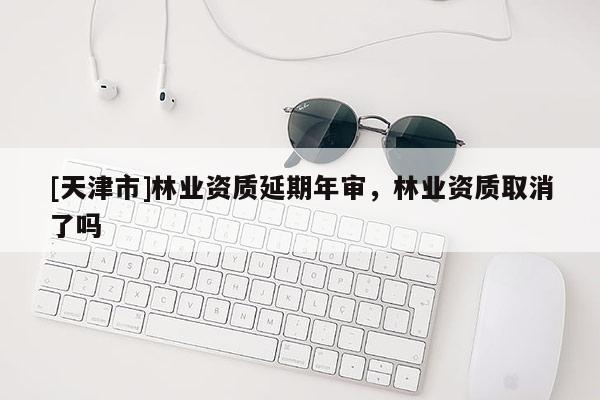 [天津市]林业资质延期年审，林业资质取消了吗