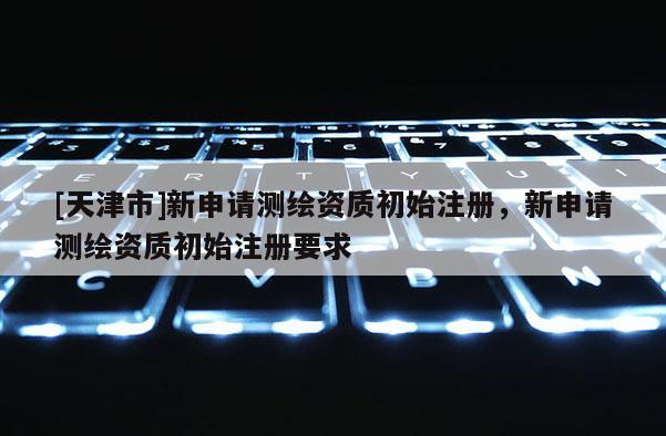 [天津市]新申请测绘资质初始注册，新申请测绘资质初始注册要求
