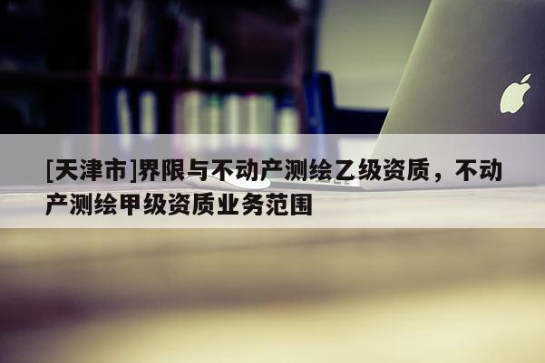 [天津市]界限与不动产测绘乙级资质，不动产测绘甲级资质业务范围