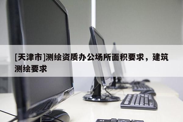 [天津市]测绘资质办公场所面积要求，建筑测绘要求