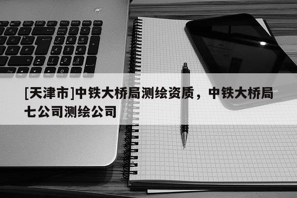 [天津市]中铁大桥局测绘资质，中铁大桥局七公司测绘公司