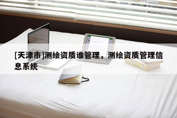 [天津市]测绘资质谁管理，测绘资质管理信息系统