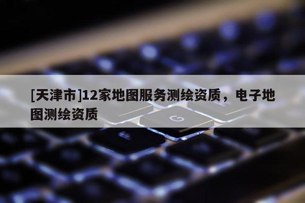 [天津市]12家地图服务测绘资质，电子地图测绘资质