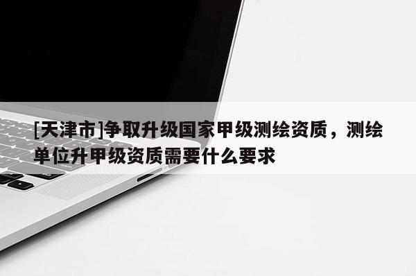 [天津市]争取升级国家甲级测绘资质，测绘单位升甲级资质需要什么要求