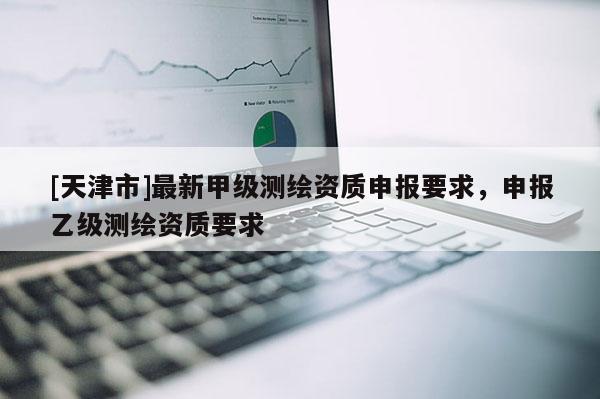 [天津市]最新甲级测绘资质申报要求，申报乙级测绘资质要求