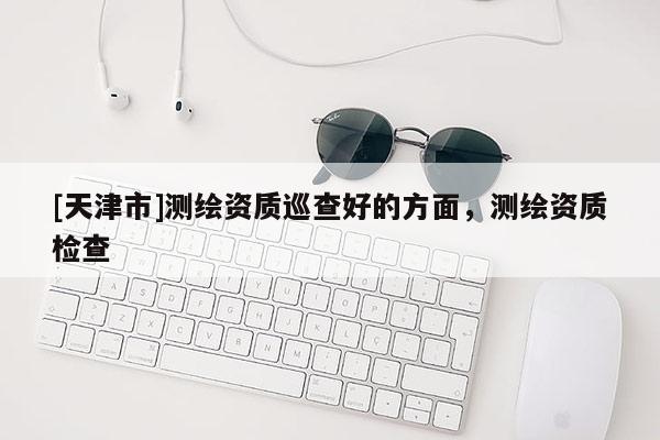 [天津市]测绘资质巡查好的方面，测绘资质检查