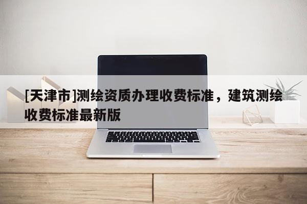 [天津市]测绘资质办理收费标准，建筑测绘收费标准最新版