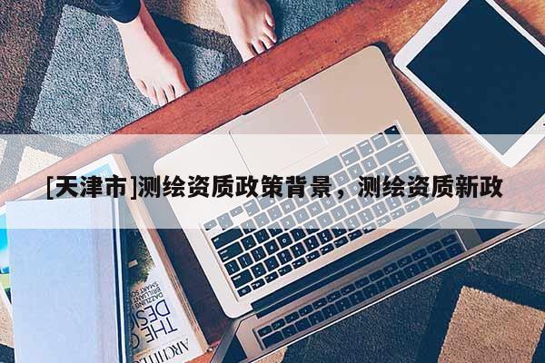 [天津市]测绘资质政策背景，测绘资质新政