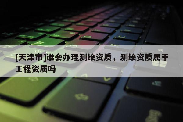 [天津市]谁会办理测绘资质，测绘资质属于工程资质吗