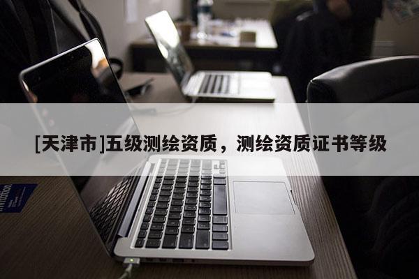 [天津市]五级测绘资质，测绘资质证书等级