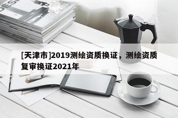 [天津市]2019测绘资质换证，测绘资质复审换证2021年