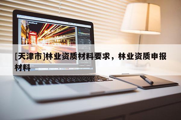 [天津市]林业资质材料要求，林业资质申报材料