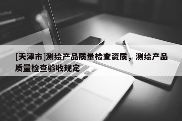 [天津市]测绘产品质量检查资质，测绘产品质量检查验收规定