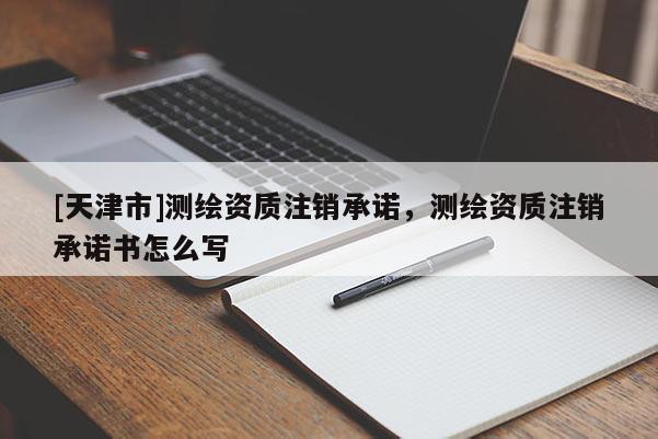 [天津市]测绘资质注销承诺，测绘资质注销承诺书怎么写