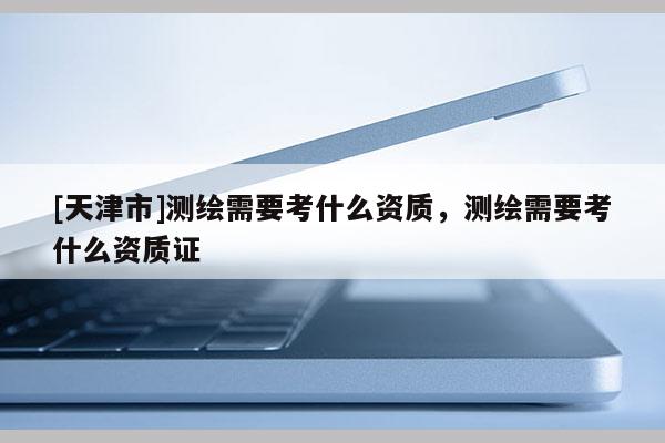 [天津市]测绘需要考什么资质，测绘需要考什么资质证