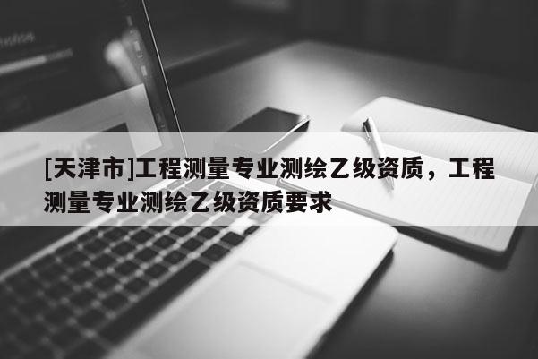 [天津市]工程测量专业测绘乙级资质，工程测量专业测绘乙级资质要求