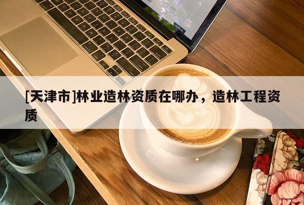 [天津市]林业造林资质在哪办，造林工程资质