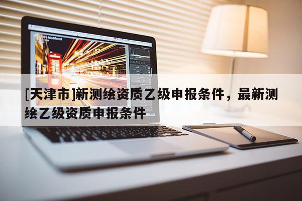 [天津市]新测绘资质乙级申报条件，最新测绘乙级资质申报条件