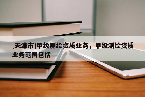 [天津市]甲级测绘资质业务，甲级测绘资质业务范围包括