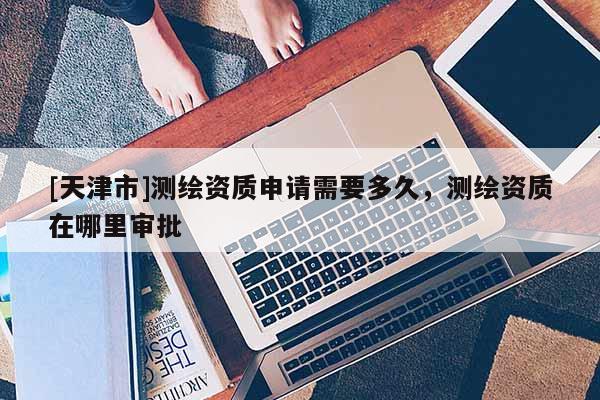 [天津市]测绘资质申请需要多久，测绘资质在哪里审批