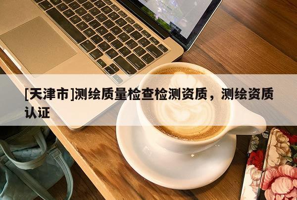 [天津市]测绘质量检查检测资质，测绘资质认证