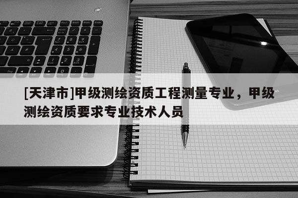 [天津市]甲级测绘资质工程测量专业，甲级测绘资质要求专业技术人员