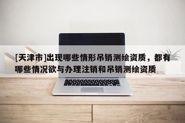 [天津市]出现哪些情形吊销测绘资质，都有哪些情况欲与办理注销和吊销测绘资质
