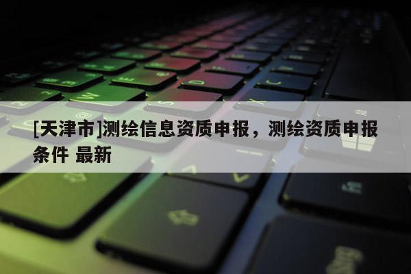[天津市]测绘信息资质申报，测绘资质申报条件 最新