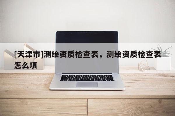[天津市]测绘资质检查表，测绘资质检查表怎么填