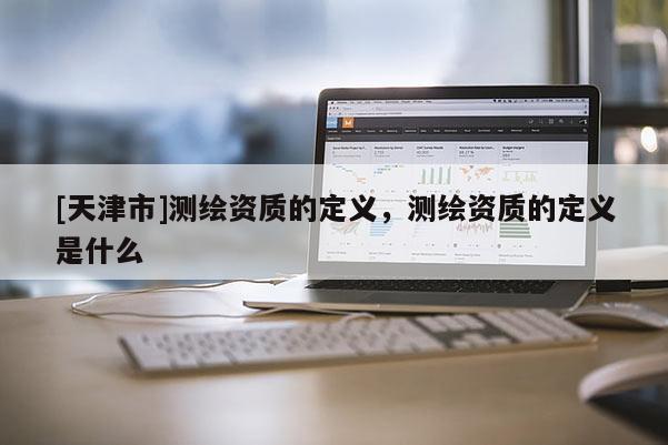 [天津市]测绘资质的定义，测绘资质的定义是什么