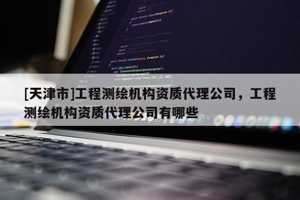 [天津市]工程测绘机构资质代理公司，工程测绘机构资质代理公司有哪些