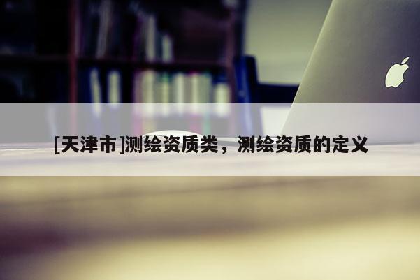 [天津市]测绘资质类，测绘资质的定义