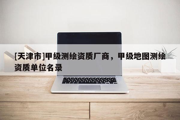 [天津市]甲级测绘资质厂商，甲级地图测绘资质单位名录