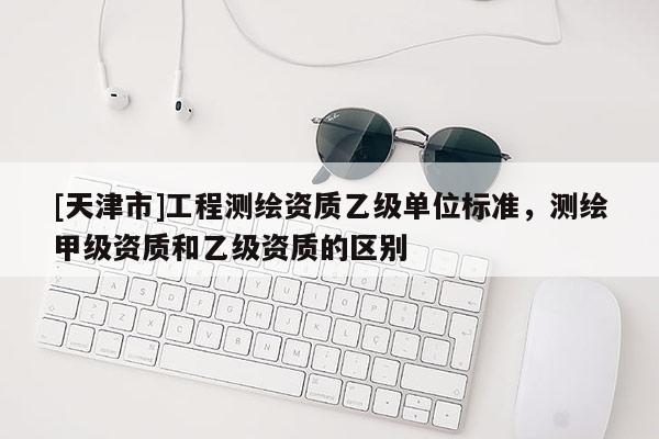 [天津市]工程测绘资质乙级单位标准，测绘甲级资质和乙级资质的区别