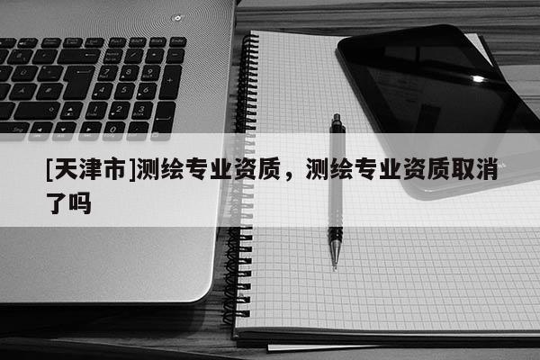 [天津市]测绘专业资质，测绘专业资质取消了吗