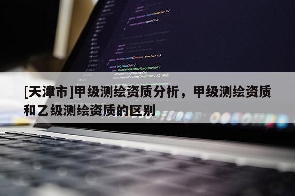 [天津市]甲级测绘资质分析，甲级测绘资质和乙级测绘资质的区别