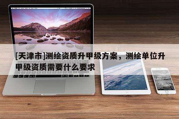 [天津市]测绘资质升甲级方案，测绘单位升甲级资质需要什么要求