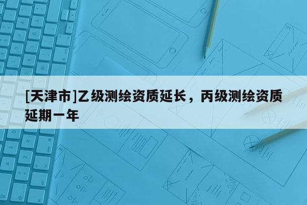 [天津市]乙级测绘资质延长，丙级测绘资质延期一年
