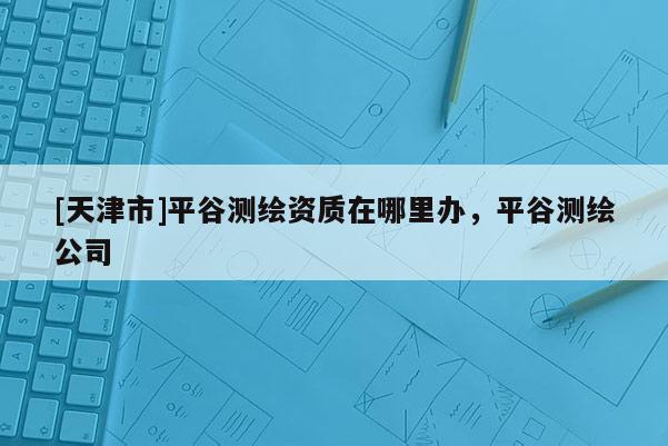[天津市]平谷测绘资质在哪里办，平谷测绘公司
