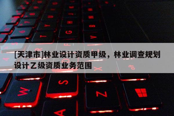 [天津市]林业设计资质甲级，林业调查规划设计乙级资质业务范围
