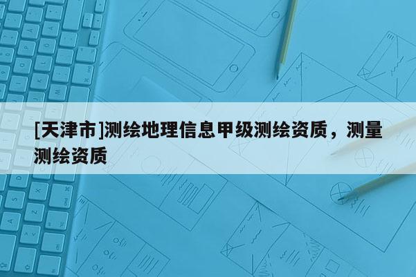 [天津市]测绘地理信息甲级测绘资质，测量测绘资质