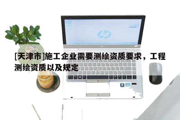 [天津市]施工企业需要测绘资质要求，工程测绘资质以及规定