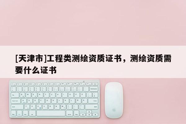 [天津市]工程类测绘资质证书，测绘资质需要什么证书